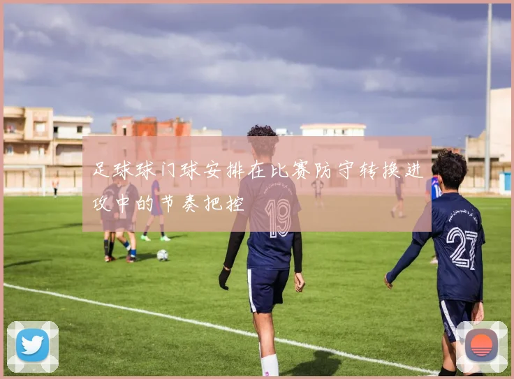 足球球门球安排在比赛防守转换进攻中的节奏把控