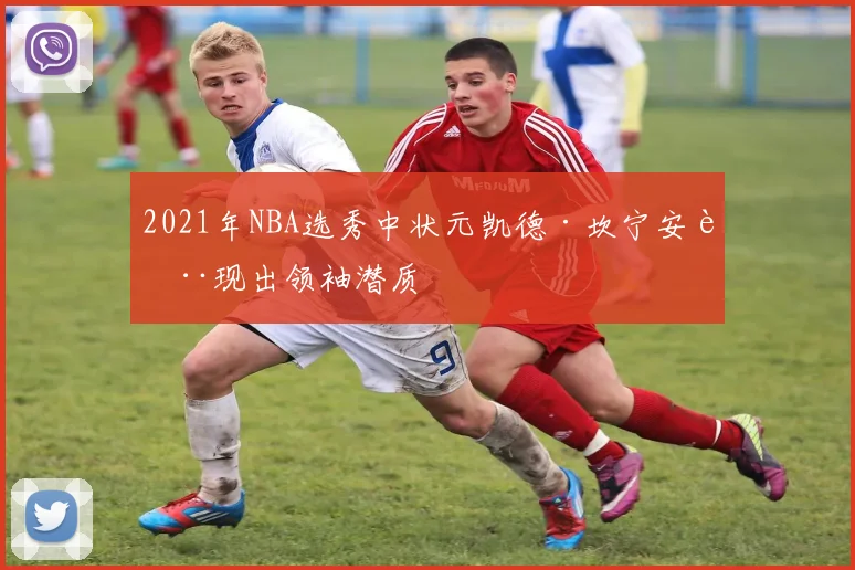 2021年NBA选秀中状元凯德·坎宁安表现出领袖潜质