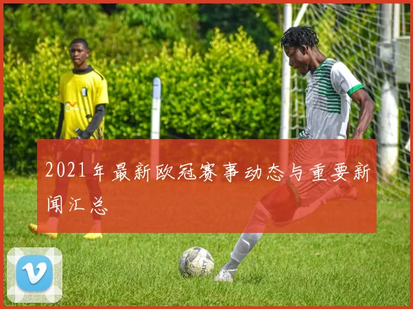 2021年最新欧冠赛事动态与重要新闻汇总